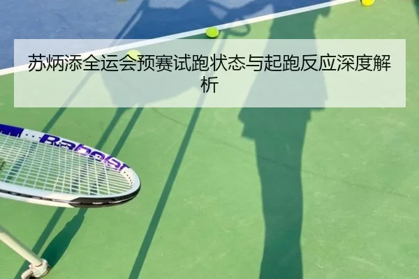 苏炳添全运会预赛试跑状态与起跑反应深度解析