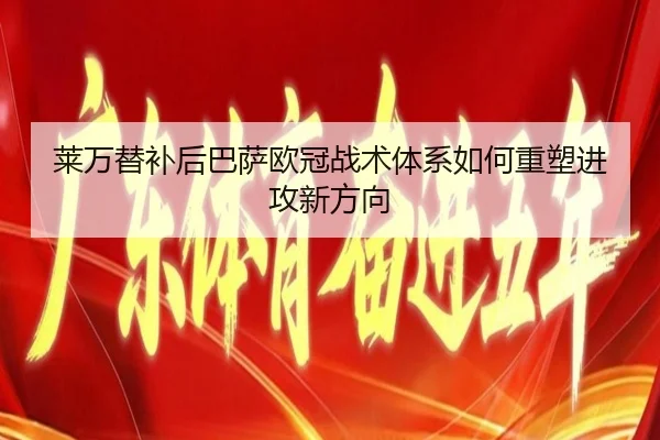 莱万替补后巴萨欧冠战术体系如何重塑进攻新方向
