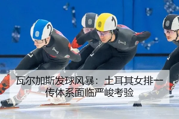 瓦尔加斯发球风暴：土耳其女排一传体系面临严峻考验