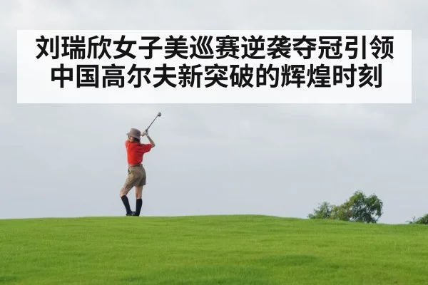 刘瑞欣女子美巡赛逆袭夺冠引领中国高尔夫新突破的辉煌时刻